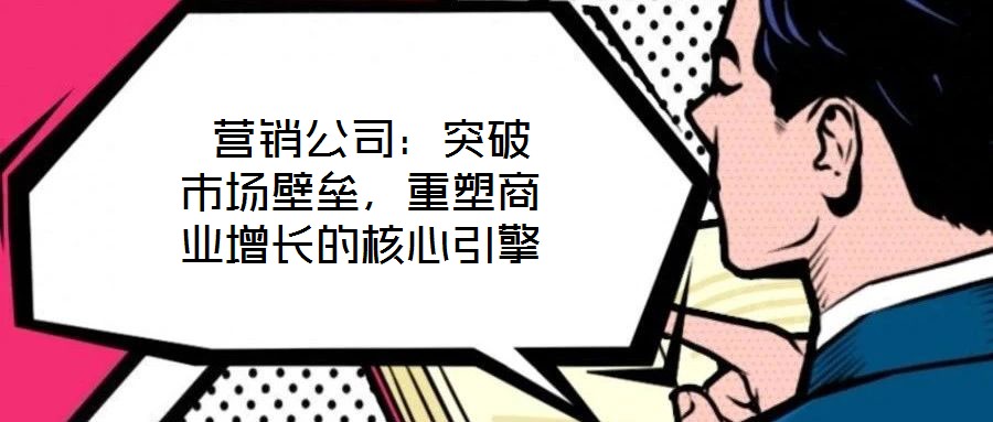  營銷公司：突破市場壁壘，重塑商業增長的核心引擎