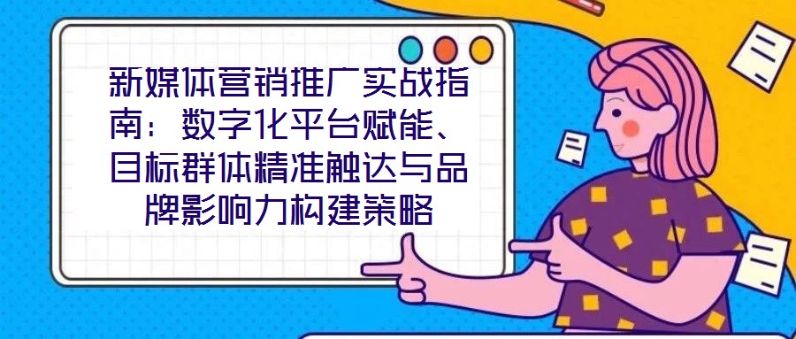 新媒體營(yíng)銷推廣實(shí)戰(zhàn)指南：數(shù)字化平臺(tái)賦能、目標(biāo)群體精準(zhǔn)觸達(dá)與品牌影響力構(gòu)建策略