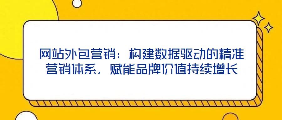 網(wǎng)站外包營銷：構建數(shù)據(jù)驅(qū)動的精準營銷體系，賦能品牌價值持續(xù)增長