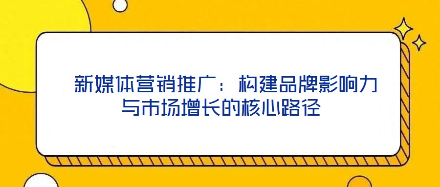 新媒體營(yíng)銷(xiāo)推廣：構(gòu)建品牌影響力與市場(chǎng)增長(zhǎng)的核心路徑