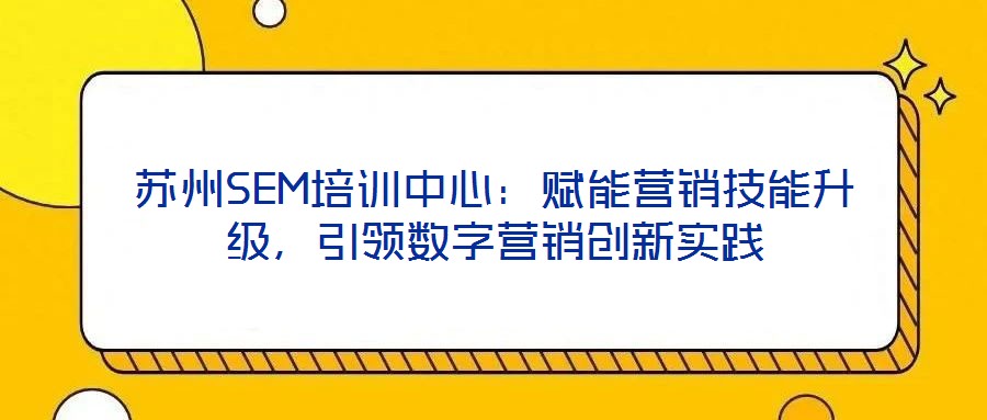 蘇州SEM培訓中心：賦能營銷技能升級，引領(lǐng)數(shù)字營銷創(chuàng)新實踐