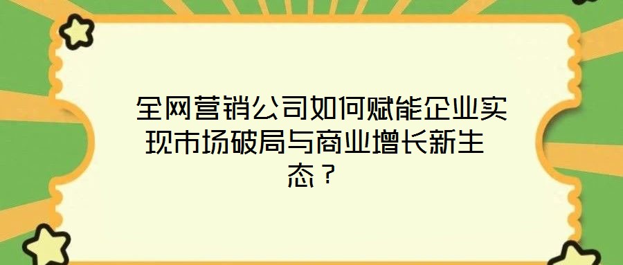  全網(wǎng)營(yíng)銷公司如何賦能企業(yè)實(shí)現(xiàn)市場(chǎng)破局與商業(yè)增長(zhǎng)新生態(tài)？