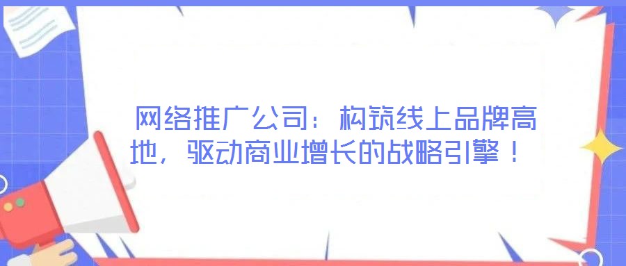  網(wǎng)絡(luò)推廣公司：構(gòu)筑線上品牌高地，驅(qū)動商業(yè)增長的戰(zhàn)略引擎！