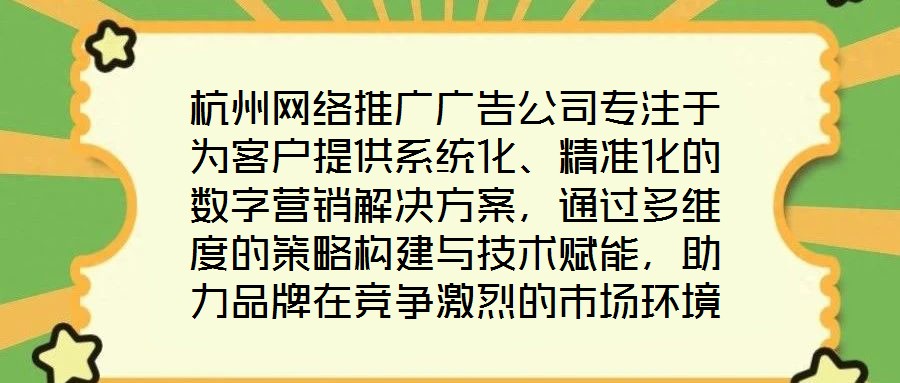 杭州網(wǎng)絡(luò)推廣廣告公司專注于為客戶提供系統(tǒng)化、精準(zhǔn)化的數(shù)字營(yíng)銷解決方案，通過(guò)多維度的策略構(gòu)建與技術(shù)賦能，助力品牌在競(jìng)爭(zhēng)激烈的市場(chǎng)環(huán)境中實(shí)現(xiàn)推廣效能最大化。