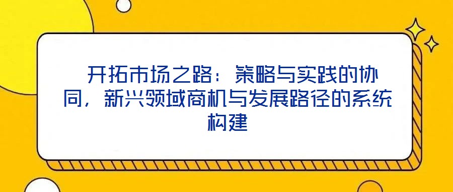  開拓市場(chǎng)之路：策略與實(shí)踐的協(xié)同，新興領(lǐng)域商機(jī)與發(fā)展路徑的系統(tǒng)構(gòu)建