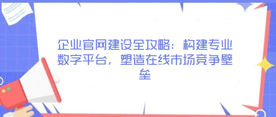 企業(yè)官網(wǎng)建設(shè)全攻略：構(gòu)建專業(yè)數(shù)字平臺(tái)，塑造在線市場(chǎng)競(jìng)爭(zhēng)壁壘