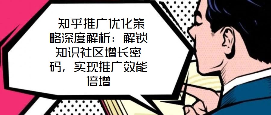  知乎推廣優化策略深度解析：解鎖知識社區增長密碼，實現推廣效能倍增