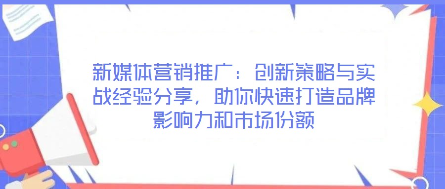 新媒體營銷推廣：創(chuàng)新策略與實(shí)戰(zhàn)經(jīng)驗(yàn)分享，助你快速打造品牌影響力和市場份額