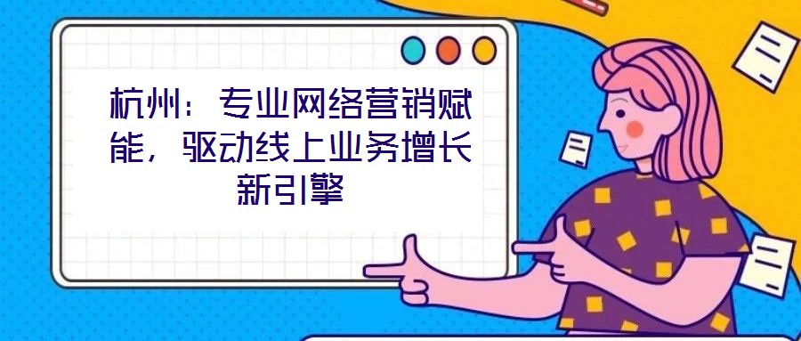 杭州：專業(yè)網(wǎng)絡營銷賦能，驅(qū)動線上業(yè)務增長新引擎