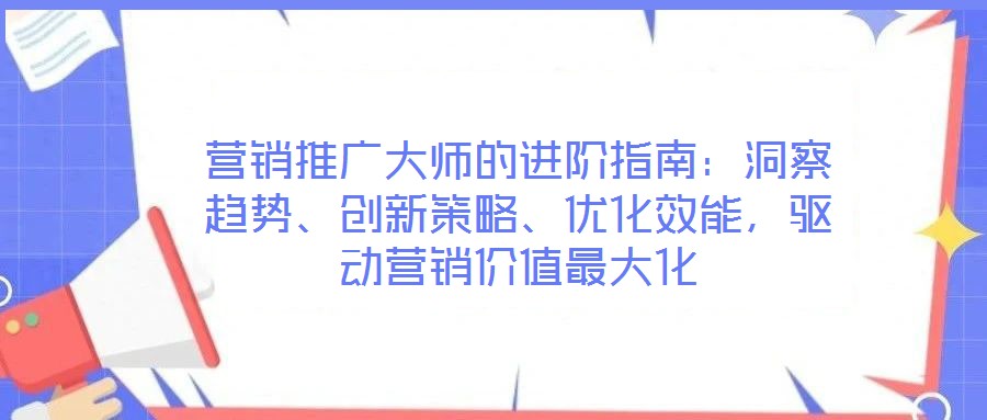 營銷推廣大師的進階指南：洞察趨勢、創(chuàng)新策略、優(yōu)化效能，驅(qū)動營銷價值最大化