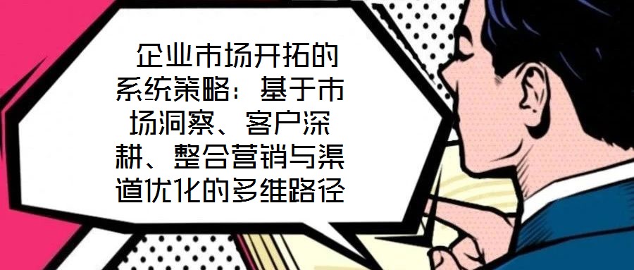  企業(yè)市場(chǎng)開(kāi)拓的系統(tǒng)策略：基于市場(chǎng)洞察、客戶深耕、整合營(yíng)銷與渠道優(yōu)化的多維路徑