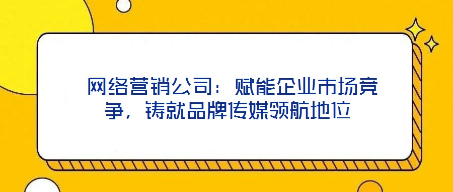  網(wǎng)絡營銷公司：賦能企業(yè)市場競爭，鑄就品牌傳媒領航地位
